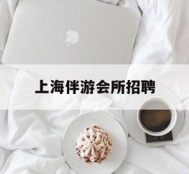 阿坝上海伴游会所雇用(上海伴游雇用月入20)