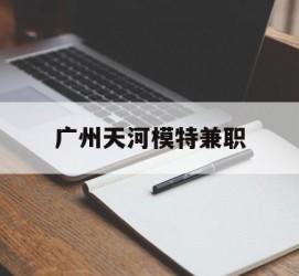 阿坝广州天河模特兼职(广州天河区雇用模特)