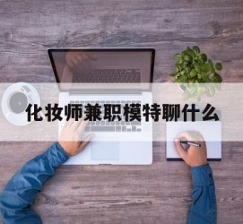 阿坝化装师兼职模特聊什么(兼职化装师怎么样)